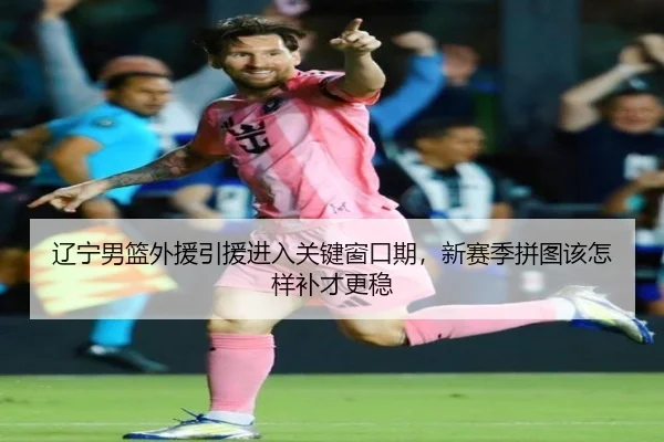 辽宁男篮外援引援进入关键窗口期，新赛季拼图该怎样补才更稳